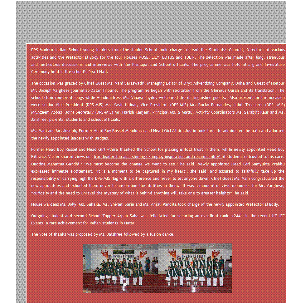 Text Box: DPS-Modern Indian School young leaders from the Junior School took charge to lead the Students Council, Directors of various activities and the Prefectorial Body for the four Houses ROSE, LILY, LOTUS and TULIP. The selection was made after long, strenuous and meticulous discussions and interviews with the Principal and School officials. The programme was held at a grand Investiture Ceremony held in the schools Pearl Hall.
The occasion was graced by Chief Guest Ms. Vani Saraswathi, Managing Editor of Oryx Advertising Company, Doha and Guest of Honour Mr. Joseph Varghese journalist-Qatar Tribune. The programme began with recitation from the Glorious Quran and its translation. The school choir rendered songs while Headmistress Ms. Vinaya Jaydev welcomed the distinguished guests.  Also present for the occasion were senior Vice President (DPS-MIS) Mr. Yasir Nainar, Vice President (DPS-MIS) Mr. Rocky Fernandes, Joint Treasurer (DPS- MIS) Mr.Azeem Abbas, Joint Secretary (DPS-MIS) Mr. Harish Kanjani, Principal Ms. S Mattu, Activity Coordinators Ms. Sarabjit Kaur and Ms. Jaishree, parents, students and school officials.
Ms. Vani and Mr. Joseph, Former Head Boy Russel Mendonca and Head Girl Athira Justin took turns to administer the oath and adorned the newly appointed leaders with Badges.
Former Head Boy Russel and Head Girl Athira thanked the School for placing untold trust in them, while newly appointed Head Boy Rithwick Varier shared views on true leadership as a shining example, inspiration and responsibility of students entrusted to his care. Quoting Mahatma Gandhi, We must become the change we want to see, he said. Newly appointed Head Girl Samyukta Prabhu expressed immense excitement. It is a moment to be captured in my heart, she said, and assured to faithfully take up the responsibility of carrying high the DPS-MIS flag with a difference and never to let anyone down. Chief Guest Ms. Vani congratulated the new appointees and exhorted them never to undermine the abilities in them.  It was a moment of vivid memories for Mr. Varghese, curiosity and the need to unravel the mystery of what is behind anything will take one to greater heights, he said.
House wardens Ms. Jolly, Ms. Suhaila, Ms. Shivani Sarin and Ms. Anjali Pandita took charge of the newly appointed Prefectorial Body.
Outgoing student and second School Topper Arpan Saha was felicitated for securing an excellent rank -1244th in the recent IIT-JEE Exams, a rare achievement for Indian students in Qatar.
The vote of thanks was proposed by Ms. Jaishree followed by a fusion dance.
  
